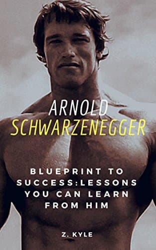 Arnold Schwarzenegger Blueprint to Success: Lessons You Can Learn From Him: Life, Business, Success and Legacy Tips You Can Learn From The Terminator